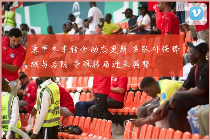 意甲冬季转会动态更新 多队补强锋线与后防 争冠格局迎来调整